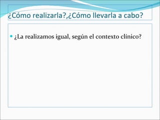 ¿Cómo realizarla?,¿Cómo llevarla a cabo? ¿La realizamos igual, según el contexto clínico? 