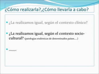 ¿Cómo realizarla?,¿Cómo llevarla a cabo? ¿La realizamos igual, según el contexto clínico? ¿La realizamos igual, según el contexto socio-cultural?  (patologias endémicas de determinados paises…..) …… .. 