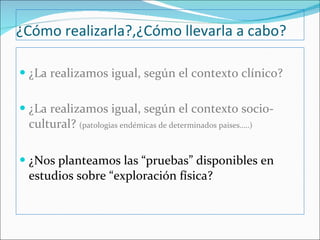 ¿Cómo realizarla?,¿Cómo llevarla a cabo? ¿La realizamos igual, según el contexto clínico? ¿La realizamos igual, según el contexto socio-cultural?  (patologias endémicas de determinados paises…..) ¿Nos planteamos las “pruebas” disponibles en estudios sobre “exploración física? 