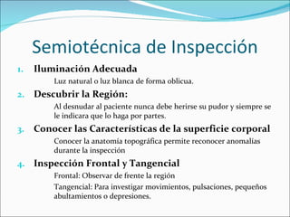 Semiotécnica de Inspección Iluminación Adecuada Luz natural o luz blanca de forma oblicua. Descubrir la Región: Al desnudar al paciente nunca debe herirse su pudor y siempre se le indicara que lo haga por partes. Conocer las Características de la superficie corporal Conocer la anatomía topográfica permite reconocer anomalías durante la inspección Inspección Frontal y Tangencial Frontal: Observar de frente la región Tangencial: Para investigar movimientos, pulsaciones, pequeños abultamientos o depresiones. 