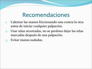 Recomendaciones Calentar las manos friccionando una contra la otra antes de iniciar cualquier palpación. Usar uñas recortadas, no se perdona dejar las uñas marcadas después de una palpación. Evitar manos sudadas. 