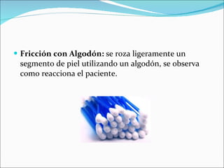 Fricción con Algodón:  se roza ligeramente un segmento de piel utilizando un algodón, se observa como reacciona el paciente. 