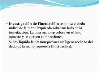 Investigación de Fluctuación:  se aplica el dedo índice de la mano izquierda sobre un lado de la tumefacción. La otra mano se coloca en el lado opuesto y se ejercen compresiones. Si hay liquido la presión provoca un ligero rechazo del dedo de la mano izquierda (fluctuación). 