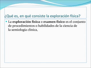 ¿Qué es, en qué consiste la exploración física? La  exploración física  o  examen físico  es el conjunto de procedimientos o habilidades de la ciencia de la semiología clínica,  