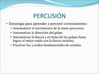 PERCUSIÓN Estrategia para aprender a percutir correctamente: Automatizar el movimiento de la mano percutora. Automatizar la dirección del golpe. Automatizar la fuerza y el ritmo de los golpes hasta lograr el mejor ruido con la fuerza minima. Practicar los 3 ruidos fundamentales de sonidos. 