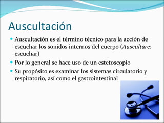 Auscultación Auscultación es el término técnico para la acción de escuchar los sonidos internos del cuerpo ( Auscultare : escuchar) Por lo general se hace uso de un estetoscopio Su propósito es examinar los sistemas circulatorio y respiratorio, así como el gastrointestinal  