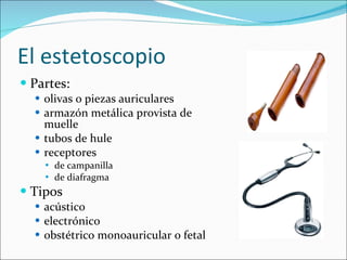 El estetoscopio Partes: olivas o piezas auriculares armazón metálica provista de muelle tubos de hule receptores de campanilla de diafragma Tipos acústico electrónico obstétrico monoauricular o fetal 