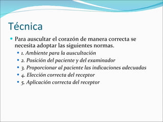 Técnica Para auscultar el corazón de manera correcta se necesita adoptar las siguientes normas. 1. Ambiente para la auscultación 2. Posición del paciente y del examinador 3. Proporcionar al paciente las indicaciones adecuadas 4. Elección correcta del receptor 5. Aplicación correcta del receptor 