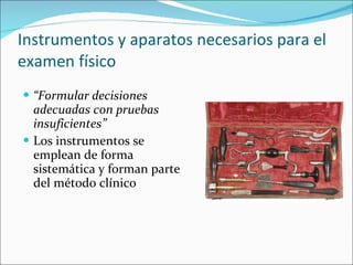 Instrumentos y aparatos necesarios para el examen físico “ Formular decisiones adecuadas con pruebas insuficientes” Los instrumentos se emplean de forma sistemática y forman parte del método clínico 
