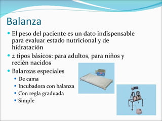 Balanza El peso del paciente es un dato indispensable para evaluar estado nutricional y de hidratación 2 tipos básicos: para adultos, para niños y recién nacidos Balanzas especiales De cama Incubadora con balanza Con regla graduada Simple 