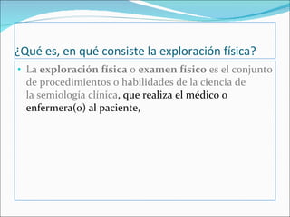¿Qué es, en qué consiste la exploración física? La  exploración física  o  examen físico  es el conjunto de procedimientos o habilidades de la ciencia de la semiología clínica , que realiza el médico o enfermera(o) al paciente,  