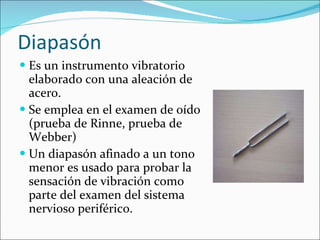 Diapasón Es un instrumento vibratorio elaborado con una aleación de acero. Se emplea en el examen de oído (prueba de Rinne, prueba de Webber) Un diapasón afinado a un tono menor es usado para probar la sensación de vibración como parte del examen del sistema nervioso periférico. 