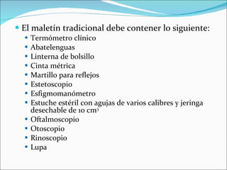 El maletín tradicional debe contener lo siguiente: Termómetro clínico Abatelenguas Linterna de bolsillo Cinta métrica Martillo para reflejos Estetoscopio Esfigmomanómetro Estuche estéril con agujas de varios calibres y jeringa desechable de 10 cm 3 Oftalmoscopio Otoscopio Rinoscopio Lupa 