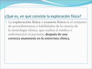 ¿Qué es, en qué consiste la exploración física? La  exploración física  o  examen físico  es el conjunto de procedimientos o habilidades de la ciencia de la semiología clínica, que realiza el médico o enfermera(o) al paciente , después de una correcta anamnesis en la entrevista clínica,  