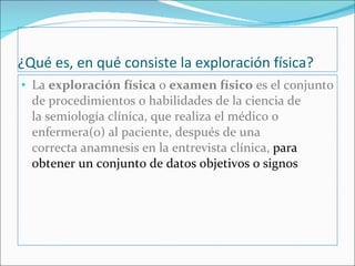 ¿Qué es, en qué consiste la exploración física? La  exploración física  o  examen físico  es el conjunto de procedimientos o habilidades de la ciencia de la semiología clínica, que realiza el médico o enfermera(o) al paciente, después de una correcta anamnesis en la entrevista clínica,  para obtener un conjunto de datos objetivos o signos 
