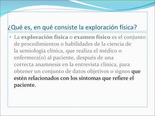 ¿Qué es, en qué consiste la exploración física? La  exploración física  o  examen físico  es el conjunto de procedimientos o habilidades de la ciencia de la semiología clínica, que realiza el médico o enfermera(o) al paciente, después de una correcta anamnesis en la entrevista clínica, para obtener un conjunto de datos objetivos o signos  que estén relacionados con los síntomas que refiere el paciente.  