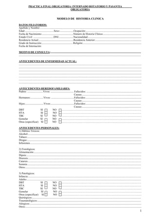 1
OBLIGATORIA
MODELO DE HISTORIA CLINICA
DATOS FILIATORIOS:
Apellido y Nombre:..........................................................................................................................................................
Edad:............................................Sexo:.....................Ocupación:.....................................................................................
Fecha de Nacimiento:................................................Número de Historia Clínica:..........................................................
Estado Civil: ...............................DNI:......................Nacionalidad:.................................................................................
Residencia Actual:.....................................................Residencia Anterior:......................................................................
Grado de Instrucción:................................................Religión:.........................................................................................
Fecha de Internación:
MOTIVO DE CONSULTA:..........................................................................................................................................
..........................................................................................................................................................................................
ANTECEDENTES DE ENFERMEDAD ACTUAL:
...........................................................................................................................................................................................
...........................................................................................................................................................................................
...........................................................................................................................................................................................
...........................................................................................................................................................................................
...........................................................................................................................................................................................
...........................................................................................................................................................................................
...........................................................................................................................................................................................
ANTECEDENTES HEREDOFAMILIARES:
Padres: ........................Vivos: ................................... Fallecidos: ....................................................................................
Causas:..........................................................................................
Hermanos:....................Vivos: ...................................Fallecidos:.....................................................................................
Causas:..........................................................................................
Hijos:............................Vivos:....................................Fallecidos:....................................................................................
Causas:..........................................................................................
DBT SI NO …………………………………………………………………………………
HTA SI NO …………………………………………………………………………………
TBC SI NO …………………………………………………………………………………
Gemelar SI NO …………………………………………………………………………………
Otras (especificar) SI NO …………………………………………………………………………………
ANTECEDENTES PERSONALES:
1) Hábitos Tóxicos:
Alcohol:.............................................................................................................................................................................
Tabaco:..............................................................................................................................................................................
Drogas:..............................................................................................................................................................................
Infusiones..........................................................................................................................................................................
2) Fisiológicos:
Alimentación:....................................................................................................................................................................
Dipsia:...............................................................................................................................................................................
Diuresis:............................................................................................................................................................................
Catarsis:............................................................................................................................................................................
Somnia:.............................................................................................................................................................................
Otros:................................................................................................................................................................................
3) Patológicos:
Infancia:............................................................................................................................................................................
Adulto:..............................................................................................................................................................................
DBT SI NO …………………………………………………………………………………
HTA SI NO …………………………………………………………………………………
TBC SI NO …………………………………………………………………………………
Gemelar SI NO …………………………………………………………………………………
Otras (especificar) SI NO …………………………………………………………………………………
Quirúrgicos:......................................................................................................................................................................
Traumatológicos:..............................................................................................................................................................
Alérgicos:..........................................................................................................................................................................
Otros:.................................................................................................................................................................................
PRACTICA FINAL OBLIGATORIA: INTERNADO ROTATORIO Y PASANTIA
 