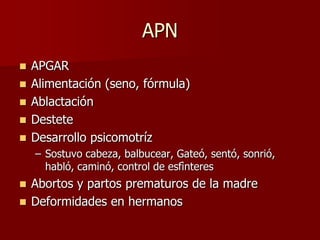 APN
   APGAR
   Alimentación (seno, fórmula)
   Ablactación
   Destete
   Desarrollo psicomotríz
    – Sostuvo cabeza, balbucear, Gateó, sentó, sonrió,
      habló, caminó, control de esfìnteres
 Abortos y partos prematuros de la madre
 Deformidades en hermanos
 