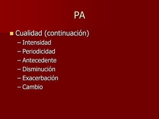 PA
   Cualidad (continuación)
    – Intensidad
    – Periodicidad
    – Antecedente
    – Disminución
    – Exacerbación
    – Cambio
 