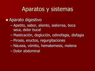Aparatos y sistemas
   Aparato digestivo
    – Apetito, sabor, aliento, sialorrea, boca
      seca, dolor bucal
    – Masticación, deglución, odinofagia, disfagia
    – Pirosis, eructos, regurgitaciones
    – Náusea, vómito, hematemesis, melena
    – Dolor abdominal
 