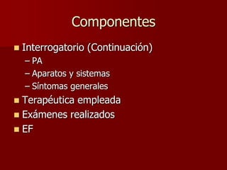 Componentes
   Interrogatorio (Continuación)
    – PA
    – Aparatos y sistemas
    – Síntomas generales
 Terapéutica empleada
 Exámenes realizados
 EF
 