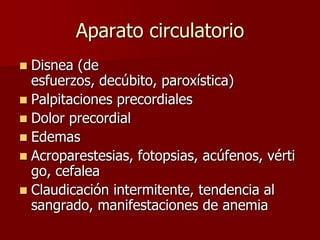 Aparato circulatorio
 Disnea (de
  esfuerzos, decúbito, paroxística)
 Palpitaciones precordiales
 Dolor precordial
 Edemas
 Acroparestesias, fotopsias, acúfenos, vérti
  go, cefalea
 Claudicación intermitente, tendencia al
  sangrado, manifestaciones de anemia
 