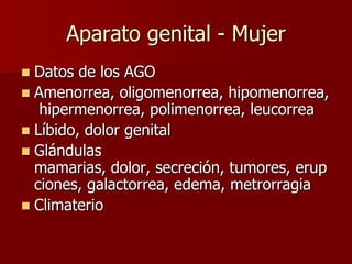 Aparato genital - Mujer
 Datos de los AGO
 Amenorrea, oligomenorrea, hipomenorrea,
   hipermenorrea, polimenorrea, leucorrea
 Líbido, dolor genital
 Glándulas
  mamarias, dolor, secreción, tumores, erup
  ciones, galactorrea, edema, metrorragia
 Climaterio
 