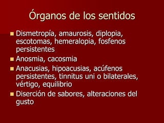 Órganos de los sentidos
 Dismetropía, amaurosis, diplopia,
  escotomas, hemeralopia, fosfenos
  persistentes
 Anosmia, cacosmia
 Anacusias, hipoacusias, acúfenos
  persistentes, tinnitus uni o bilaterales,
  vértigo, equilibrio
 Diserción de sabores, alteraciones del
  gusto
 