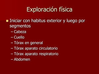 Exploración física
   Iniciar con habitus exterior y luego por
    segmentos
    – Cabeza
    – Cuello
    – Tórax en general
    – Tórax aparato circulatorio
    – Tórax aparato respiratorio
    – Abdomen
 