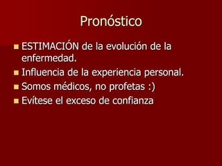 Pronóstico
 ESTIMACIÓN de la evolución de la
  enfermedad.
 Influencia de la experiencia personal.
 Somos médicos, no profetas :)
 Evítese el exceso de confianza
 