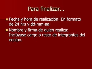 Para finalizar…
 Fecha y hora de realización: En formato
  de 24 hrs y dd-mm-aa
 Nombre y firma de quien realiza:
  Inclúyase cargo o resto de integrantes del
  equipo.
 