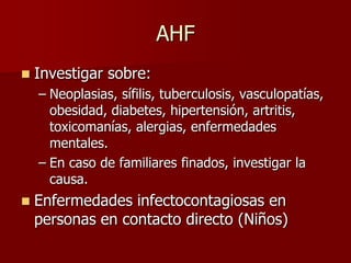 AHF
   Investigar sobre:
    – Neoplasias, sífilis, tuberculosis, vasculopatías,
      obesidad, diabetes, hipertensión, artritis,
      toxicomanías, alergias, enfermedades
      mentales.
    – En caso de familiares finados, investigar la
      causa.
   Enfermedades infectocontagiosas en
    personas en contacto directo (Niños)
 