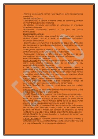 -Térmica: conservada normal y por igual en todos los segmentos
corporales.
Sensibilidad profunda:
-Dolor profundo: al aplicar la misma fuerza, se obtiene igual dolor
en miembros superiores e inferiores.
-Sensibilidad vibratoria: perceptible sin alteración en miembros
superiores e inferiores.
-Baroestesia: conservada normal y por igual en ambos
hemicuerpos.
Discriminación cortical:
-Grafestesia: al escribir sobre superficies del cuerpo del paciente
distintos números como 0,1 y 5, éste los identifica de forma óptima,
en ambos hemicuerpos.
-Discriminación en 2 puntos: el paciente es capaz de diferenciar
dos puntos que se describen como lejanos o separados cuando se
encuentran cerca.
-Esterognosia: reconoce objetos que se han colocado ante su
sentido del tacto, como una lapicero o un borrador.
-Topognosia: reconoce y diferencia dos puntos que se han
colocado por separado en regiones simétricas del cuerpo.
Evaluación de pares craneales
I PAR CRANEAL: El paciente logra reconocer tres tipos distintos de
olores (café, alcohol, fragancia dulce de un Splash). No hay
presencia de hiper ni hipoanosmia.
II PAR CRANEAL: Se evaluaron reflejos pupilares directo y
consensual a la luz positivos. Reflejo de acomodación presente
normal. Test de campimetría por confrontación encontrado normal
y agudeza visual disminuida para visión cercana. Agudeza visual
para los colores encontrada normal.
III PAR CRANEAL: Se encuentran movimientos oculares adecuados,
apertura palpebral adecuada, pupilas isocóricas y reflejo de
acomodación, convergencia y fotomotor conservados.
IV PARA CRANEAL: Se conservan movimientos oculares y reflejo
fotomotor.
V PAR CRANEAL: Se encuentra el reflejo maseterino positivo, y una
adecuada sensibilidad a nivel del rostro.
VI PARA CRANEAL: Se encuentran movimientos oculares normales.
VII PAR CRANEAL: no se encuentra desviación de la comisura
labial , el paciente es capaz de silbar y soplar, así como de de
flexionar la cabeza, y hacer mímicas como elevar las cejas, fruncir
el ceño, cerrar los parpados fuertemente y abrir la boca.
VIII PAR CRANEAL: la rama vestibular se evaluó mediante la prueba
de bisbiseo y voz hablada dando positiva. No se puedo realizar
pruebas de Rinne y Weber por carecer de diapasón. La rama
vestibular no se pudo evaluar debido a la limitante de la paciente.
IX PAR CRANEAL: Se encontró positivo el fenómeno de Vernet y el
reflejo nauseoso o faríngeo.
X PAR CRANEAL: El paciente presente una adecuada calidad y
articulación de la voz, el reflejo faríngeo esta conservado y la úvula
y el velo del paladar no presentan desviaciones.
 