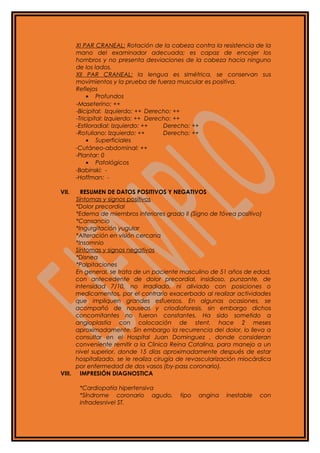 XI PAR CRANEAL: Rotación de la cabeza contra la resistencia de la
mano del examinador adecuada; es capaz de encojer los
hombros y no presenta desviaciones de la cabeza hacia ninguno
de los lados.
XII PAR CRANEAL: la lengua es simétrica, se conservan sus
movimientos y la prueba de fuerza muscular es positiva.
Reflejos
• Profundos
-Maseterino: ++
-Bicipital: Izquierdo: ++ Derecho: ++
-Tricipital: Izquierdo: ++ Derecho: ++
-Estiloradial: Izquierdo: ++ Derecho: ++
-Rotuliano: Izquierdo: ++ Derecho: ++
• Superficiales
-Cutáneo-abdominal: ++
-Plantar: 0
• Patológicos
-Babinski: -
-Hoffman: -
VII. RESUMEN DE DATOS POSITIVOS Y NEGATIVOS
Síntomas y signos positivos
*Dolor precordial
*Edema de miembros inferiores grado II (Signo de fóvea positivo)
*Cansancio
*Ingurgitación yugular
*Alteración en visión cercana
*Insomnio
Síntomas y signos negativos
*Disnea
*Palpitaciones
En general, se trata de un paciente masculino de 51 años de edad,
con antecedente de dolor precordial, insidioso, punzante, de
intensidad 7/10, no irradiado, ni aliviado con posiciones o
medicamentos, por el contrario exacerbado al realizar actividades
que impliquen grandes esfuerzos. En algunas ocasiones, se
acompañó de nauseas y criodiaforesis, sin embargo dichos
concomitantes no fueron constantes. Ha sido sometido a
angioplastia con colocación de stent, hace 2 meses
aproximadamente. Sin embargo la recurrencia del dolor, lo lleva a
consultar en el Hospital Juan Dominguez , donde consideran
conveniente remitir a la Clinica Reina Catalina, para manejo a un
nivel superior, donde 15 días aproximadamente después de estar
hospitalizado, se le realiza cirugía de revascularización miocárdica
por enfermedad de dos vasos (by-pass coronario).
VIII. IMPRESIÓN DIAGNOSTICA
*Cardiopatía hipertensiva
*Síndrome coronario agudo, tipo angina inestable con
infradesnivel ST.
 