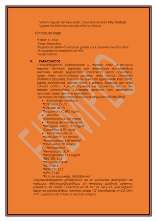 *Infarto Agudo del Miocardio, clase funcional II ( Killip Kimball)
*Ligera insuficiencia valvular mitral y aórtica
Factores de riesgo
*Edad: 51 años
*Sexo: Masculino
*Ingesta de alimentos ricos en grasas y sal, durante muchos años.
*Antecedentes familiares de HTA
*Sedentarismo
IX. PARACLINICOS
-Ecocardiograma bidimensional y doppler color (31/07/2012)
reporta: Ventrículo izquierdo con dimensiones sisto-diastólicas
normales, estudio segmentario: movimiento septal paradójico,
ligera mejor contractilidad posterior, resto normal. Disfunción
diastólica (doppler), fracción de eyección ligeramente baja (50%).
Ligera insuficiencia valvular mitral y aórtica. Esclerosis del anillo
valvular aórtico. Aurícula izquierda de apariencia normal. No
trombo intracavitario. Cavidades derechas con dimensiones
normales. Ligero derrame pericárdico.
-Exámenes de laboratorio: Bioquímica sanguínea (03/08/2012)
• Enzimología cardíaca
*CPK total: 55 U/L
*CPK-MB: 16 U/L
*Troponina I: <0.010 ng/ml
• Glicemia
*Glicemia basal: 127 mg/dl
• Pruebas de función renal
*Nitrógeno ureico: 16.1 mg/dl
*Creatinina: 0.79 mg/dl
• Electrolitos séricos
*Sodio sérico: 137 mmol/l
*Potasio sérico: 4.09 mmol/l
*Cloro sérico: 97 mmol/l
• Hemograma
*Hematocrito: 33.9
*Hemoglobina: 11.6 mg/dl
*RBC-GR: 4.12
*%Eosinófilos: 9.44
*MCV: 82.3
*RDW-CV: 15.1
*MPV: 11.20
*Rcto de plaquetas: 369.000/mm3
-Electrocardiograma (09/08/2012): no se encuentra descripción de
hallazgos electrocardiográficos; sin embargo pudimos observar,
presencia de ondas T invertidas en VI, V2, V3, V4 y V5, que sugieren
isquemia subepicárdica. Además, ondas “Q” patológicas, en DII, DIII y
AVF, sugestivas de infarto o necrosis antigua.
 