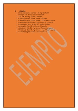 X. MANEJO
• Dieta hiposódica blanda < de 4 gr de NaCl
• Enalapril Tab. 5 mg. Tomar 1 tab/día
• ASA Tab. 100 mg. Tomar 1tab/día
• Clopidogrel Tab. 75 mg. Tomar 1 tab/día
• Carvedilol Tab. 6.25 mg. Tomar 1 tab/cada 12 horas
• Lovastatina Tab. 20 mg. Tomar 1 tab. en la noche
• Enoxaparina Amp. 60 mg. SC. Aplicar 1 diaria
• Amlodipino Tab. 10 mg. Tomar 1 tab/día
• Alprazolam Tab. 0.5 mg. Tomar 1tab/en la noche
• Omeprazol Cap. 20 mg. Tomar 1 cap./día en ayunas
• Control de signos vitales y avisar cambios
 