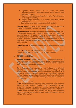  Cigarrillo: fumó desde los 12 años de edad,
aproximadamente 2 paquetes diarios, hasta hace 4 años
aproximadamente.
 Alcohol: ocasionalmente desde los 14 años. Actualmente no
consume (hace 4 años).
 Drogas: niega consumir y /o haber consumido drogas
psicoactivas.
 Café: refiere tomar café ocasionalmente (1 posillo).
-Estilo de vida: el paciente es una persona amable y colaborador, le
agrada ver televisión y departir con sus familiares.
-Medio ambiente: Favorable, habita en una casa de cemento, con 2
habitaciones, 1 baño, sala, comedor, cocina y patio. Cuenta con
servicios públicos de agua, luz, gas y alcantarillado, no poseen
teléfono fijo; el núcleo familiar esta formado por tres personas, con
quienes mantiene buenas relaciones interpersonales y posee
mascotas como pájaros y un perro; refiere arroyos y basureros cerca
de la vivienda.
-Historia laboral: El paciente siempre se ha desempeñado como
celador.
-Punto de vista presente futuro: Optimista, planea recuperarse pronto
de su enfermedad para continuar con su vida cotidiana.
V. REVISION POR SISTEMAS
Síntomas generales: Refiere cansancio, hace aproximadamente 15
días e insomnio de conciliación, hace 4 días aproximadamente.
Niega debilidad generalizada, astenia, adinamia, fiebre, pérdida de
peso y apetito, escalofríos e insomnio.
Piel y faneras: refiere cicatrices a nivel torácico y en el muslo
derecho, secundarias a by-pass coronario. Niega palidez
mucocutánea generalizada, lesiones primarias o secundarias de la
piel, como eritema, petequias, equimosis, pápula, pústula, escamas,
rochas, vesícula, ampolla, liquenificación. No refiere prurito, triquiasis,
distriquiasis, madarosis, onicolisis, onicofagia, onicorrexis, coiloniquia,
onicomicosis.
Sistema Neurosensorial:
-Ojos: refiere disminución de la agudeza visual para visión cercana.
Niega diplopía, prurito, fosfenos, dolor, xeroftalmia, epífora,
amaurosis, pterigio, pinguécula, orzuelos, chalazión, blefaritis,
escotomas, eritema, enoftalmos, exoftalmos, entropión, ectropión.
-Oídos: refiere escuchar bien sonidos de alta y baja intensidad.
Niega paracusia, hipoacusia, otorrea, otorragia, otoliquia, tinnitus,
vértigo, dolor, prurito.
 