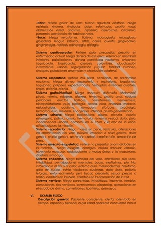 -Nariz: refiere gozar de una buena agudeza olfatoria. Niega
epixtasis, rinorrea, rinoliquia, dolor, estornudos, prurito nasal,
obstrucción nasal, anosmia, hiposmia, hiperosmia, cacosmia,
parosmia, desviación del tabique nasal.
-Boca: Niega xerostomía, tialismo, macroglosia, microglosia,
glosodinia, lengua saburral, aftas, caries, queilitis, gingivodinia,
gingivorragia, halitosis, odinofagia, disfagia.
Sistema cardiovascular: Refiere dolor precordial, descrito en
enfermedad actual. Niega disnea de esfuerzos, edema en miembros
inferiores, palpitaciones, disnea paroxística nocturna, ortopnea,
taquicardia, bradicardia, cianosis, calambres, claudicación
intermitente, varices, regurgitación yugular, frialdad cutánea,
sincopes, pulsaciones anormales y circulación colateral.
Sistema respiratorio: Refiere tos seca, ocasional, de predominio
nocturno. Niega disnea inspiratoria y espiratoria, bradipnea,
taquipnea, polipnea, expectoración, hemoptisis, estertores audibles,
tirajes, disfonía, afonía.
Sistema gastrointestinal: Niega anorexia, distensión abdominal,
pirosis, vómito, náuseas, diarrea, tenesmo, prurito anal, nódulos
perianales, eructos, halitosis, hematemesis, melanemesis,
hiperperistaltismo, pujo, polifagia, acoria, pica, anorexia, malacia,
epigastralgia, acidismo, rumiacion, sitofobia, proctalgia,
hematoquexia, melenas, encoprexis, ictericia, prurito generalizado.
Sistema urinario: Niega poliaquiuria, disuria, nicturia, coluria,
estranguria, poliuria, anuria, hematuria, tenesmo vesical, dolor, pujo,
incontinencia urinaria, cambios en el color y el olor de la orina,
dificultad para la micción.
Sistema reproductor: Niega masas en pene, testículos, alteraciones
en implantación del vello púbico, irritación a nivel genital, dolor
genital, prurito genital, secreción uretral, tumefacción, sensación de
peso.
Sistema músculo-esquelético: refiere no presentar anormalidades en
la marcha. Niega mialgias, artralgias, crujido articular, distonía,
hipertonía muscular, nodulaciones o masas óseas y /o musculares,
diástasis, lumbago.
Sistema endocrino: Niega pérdida del vello, infertilidad, piel seca,
irritabilidad, perturbaciones mentales, bocio, exoftalmos, piel fría,
intolerancia al frío o al calor, edema duro, melanodermia, hirsutismo,
giba de búfalo, estrías violáceas cutáneas, dolor óseo, poliuria,
letargia, entumecimiento peri bucal, desarrollo sexual precoz o
tardío, cambios en la libido, cambios en la entonación de la voz.
Sistema nervioso: Niega parestesias, irritabilidad, insomnio, temblor,
convulsiones, tics nerviosos, somnolencia, disestesias, alteraciones en
el estado de ánimo, convulsiones, lipotimias, desmayos.
VI. EXAMEN FISICO
Descripción general: Paciente consciente, alerta, orientado en
tiempo, espacio y persona, cuya edad aparente concuerda con la
 