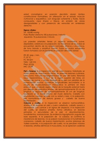 edad cronológica; en posición decúbito dorsal, biotipo
constitucional normolíneo, sin alteración en el estado músculo
nutricional y esquelético, con lenguaje coherente y fluido, fascie
compuesta, ropa limpia y fresca, sin emisión de olores
desagradables y con presencia de venoclisis en antebrazo
derecho.
Signos vitales:
TA: 120/80 mmHg
Pulso Radial: Derecho: 80 pulsaciones / minuto
Izquierdo: 76 pulsaciones / minuto
Las paredes arteriales tienes un aspecto anatómico suave,
depresible y elásticas a la palpación, las frecuencia de los pulsos se
encuentran dentro de los rangos normales, rítmicos y sincrónicos,
de tono blando y amplitud normal. Todos los pulsos estudiados
fueron tomados con el paciente en posición decúbito dorsal.
FR: 20 resp. / min.
Tº: 37 ºC.
FC: 85 lpm
Talla: 1.60 mts
Peso: 65 Kg
IMC: 25.39
Piel y faneras: A la inspección, piel de color morena, hidratada, se
notan líneas de acentuación facial. Se aprecian lesiones cutáneas,
tales como máculas hipopigmentadas en piel del rostro; fibromas
laxos, hipercrómicos a nivel de la región superior del tórax, en
número de nueve, y atrofia fisiología de la piel con pérdida de la
humectación normal. Cicatrices longitudinales secundarias a la
cirugía de revascularización miocárdica; la primera en línea
esternal, que va desde región inferior de la horquilla esternal hasta
por debajo del apéndice xifoides, de aproximadamente 25 cm de
longitud; la segunda de aproximadamente 35 cm de longitud,
localizada en el borde interno del muslo derecho. Cabello con
abundantes canicies acorde con su edad y raza. A la palpación,
piel normotérmica de textura gruesa y cabello de buena
implantación.
Cabeza y cuello: A la inspección se observa normocefálica,
simétrica, sin lesiones en piel y cuero cabelludo, cabello opaco y
abundante, con canicie y sin signos de alopecia. A la inspección
del cuello, se observa simetría, forma cilíndrica, sin lesiones
primarias ni secundarias de la piel, ni abombamientos,
hundimientos, nodulaciones. Se evidencia ingurgitación yugular del
lado izquierdo. A la palpación de la cabeza, se confirma la
inexistencia de lesiones, no se palpan nodulaciones ni hundimientos
craneanos, cabello de buena implantación, puntos dolorosos de
Valleix ausentes. A la palpación del cuello, no se perciben nódulos
ni lesiones, atrofias dérmicas ni musculares, no se aprecian cadenas
 