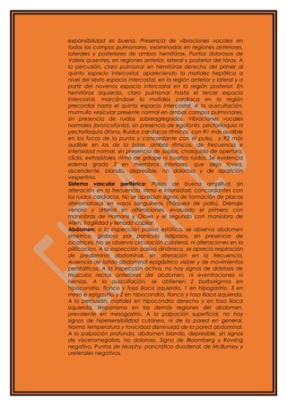 expansibilidad es buena. Presencia de vibraciones vocales en
todos los campos pulmonares, examinadas en regiones anteriores,
laterales y posteriores de ambos hemitórax. Puntos dolorosos de
Valleix ausentes, en regiones anterior, lateral y posterior del tórax. A
la percusión, claro pulmonar en hemitórax derecho del primer al
quinto espacio intercostal, apareciendo la matidez hepática a
nivel del sexto espacio intercostal, en la región anterior y lateral y a
partir del novenos espacio intercostal en la región posterior. En
hemitórax izquierdo, claro pulmonar hasta el tercer espacio
intercostal, marcándose la matidez cardiaca en la región
precordial hasta el quinto espacio intercostal. A la auscultación,
murmullo vesicular presente normal en ambos campos pulmonares,
sin presencia de ruidos sobreagregados. Vibraciones vocales
normales (broncofonía), sin presencia de egofonía, pectoriloquia ni
pectoriloquia áfona. Ruidos cardiacos rítmicos, con R1 más audible
en los focos de la punta y concordante con el pulso, y R2 más
audible en los de la base, ambos rítmicos, de frecuencia e
intensidad normal, sin presencia de soplos, chasquido de apertura,
clicks, extrasístoles, ritmo de galope ni cuartos ruidos. Se evidencia
edema grado 2 en miembros inferiores, que deja fóvea,
ascendente, blando, depresible, no doloroso y de aparición
vespertina.
Sistema vascular periférico: Pulsos de buena amplitud, sin
alteración en la frecuencia, ritmo e intensidad, concordantes con
los ruidos cardiacos. No se aprecian signos de formación de placas
ateromatosas en vasos sanguíneos (Tráquea de pollo). Drenaje
venoso y arterial sin alteraciones, evaluado el primero con
maniobras de Homans y Olows y el segundo con maniobra de
Allen, fragilidad y llenado capilar.
Abdomen: a la inspección pasiva estática, se observa abdomen
simétrico, globoso por panículo adiposos, sin presencia de
cicatrices. No se observa circulación colateral, ni alteraciones en la
pilificacion. A la inspección pasiva dinámica, se aprecia respiración
de predominio abdominal, sin alteración en la frecuencia.
Ausencia de latido abdominal epigástrico visible y de movimientos
peristálticos. A la inspección activa, no hay signos de diástasis de
músculos rectos anteriores del abdomen, ni eventraciones ni
hernias. A la auscultación, se obtienen 2 borborigmos en
hipocondrio, flanco y fosa iliaca izquierda, 1 en hipogastrio, 3 en
meso e epigastrio y 2 en hipocondrio, flanco y fosa iliaca izquierda.
A la percusión, matidez en hipocondrio derecho y en fosa iliaca
izquierda, timpanismo en las demás regiones del abdomen,
prevalente en mesogastrio. A la palpación superficial, no hay
signos de hipersensibilidad cutánea, ni de la pared en general.
Normo temperatura y tonicidad disminuida de la pared abdominal.
A la palpación profunda, abdomen blando, depresible, sin signos
de visceromegalias, no doloroso. Signo de Bloomberg y Rovsing
negativo. Puntos de Murphy, pancrático duodenal, de McBurney y
ureterales negativos.
 