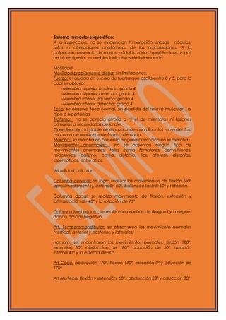 Sistema musculo-esquelético:
A la inspección, no se evidencian tumoración, masas, nódulos,
tofos ni alteraciones anatómicas de las articulaciones. A la
palpación, ausencia de masas, nódulos, zonas hipertérmicas, zonas
de hiperalgesia, y cambios indicativos de inflamación.
Motilidad
Motilidad propiamente dicha: sin limitaciones.
Fuerza: evaluada en escala de fuerza que oscila entre 0 y 5, para lo
cual se obtuvo:
-Miembro superior izquierdo: grado 4
-Miembro superior derecho: grado 4
-Miembro inferior izquierdo: grado 4
-Miembro inferior derecho: grado 4
Tono: se observa tono normal, sin pérdida del relieve muscular , ni
hipo o hipertonías.
Trofismo: no se aprecia atrofia a nivel de miembros ni lesiones
primarias o secundarias de la piel.
Coordinación: la paciente es capaz de coordinar los movimientos,
así como de realizarlos de forma alternada.
Marcha: la marcha no presenta ninguna alteración en la marcha.
Movimientos anormales: no se observan ningún tipo de
movimientos anormales, tales como temblores, convulsiones,
mioclonias, balismo, corea, distonía, tics, atetosis, distonias,
estereotipos, entre otros.
Movilidad articular
Columna cervical: se logro realizar los movimientos de flexión (60º
aproximadamente), extensión 60º, balanceo lateral 60º y rotación.
Columna dorsal: se realizo movimiento de flexión, extensión y
lateralización de 40º y la rotación de 75º
Columna lumbosacra: se realizaron pruebas de Bragard y Lasegue,
dando ambas negativo.
Art. Temporomandibular: se observaron los movimiento normales
(vertical, anterior y posterior, y laterales)
Hombro: se encontraron los movimientos normales, flexión 180º,
extensión 50º, abducción de 180º, aducción de 50º, rotación
interna 45º y la externa de 90º.
Art Codo: abducción 170º, flexión 140º, extensión 0º y aducción de
170º
Art Muñeca: flexión y extensión 60º, abducción 20º y aducción 30º
 