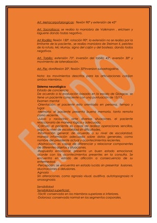 Art. Metacarpofalangicas: flexión 90º y extensión de 45º
Art. Sacroiliaca: se realizo la maniobra de Volkmann , erichsen y
laguerre dando todas negativo.
Art Rodilla: flexión 130º, rotación 90º, la extensión no se realizo por la
limitante de la paciente., se realizo maniobra de Steiman II, peloteo
de la rotula, Mc Murray, signo del cajón y del bostezo, dando todos
negativos.
Art. Tobillo: extensión 75º, inversión del tobillo 45º, eversión 30º y
movimiento de lateralización.
Art. Pie: dorsiflexion 20º, flexión 50ºinversion subastragalina.
Nota: los movimientos descritos para las articulaciones cobijan
ambos miembros.
Sistema neurológico
Estado de conciencia
De acuerdo a la evaluación basada en la escala de Glasgow, se
tiene un paciente consciente con una puntuación de 15/15.
Examen mental
-Orientación: el paciente esta orientada en persona, tiempo y
lugar.
-Memoria: el paciente presenta buena memoria, tanto remota
como reciente.
-Juicio y raciocinio: ante diversas situaciones, el paciente
reaccionaria de manera lógica y adecuada.
-Cálculo: el paciente es capaz de realizar operaciones sencillas,
según su nivel de escolaridad sin dificultades.
-Información general: de acuerdo a su nivel de escolaridad,
maneja información adecuada sobre datos generales, como
nombre del presidente actual y acontecimientos recientes.
-Abstracción: es capaz de diferenciar y relacionar componentes
de diferentes objetos y situaciones.
-Respuesta emocional: presenta un buen estado emocional,
acorde con los acontecimientos presentes en la consulta. Se
encuentra en estado de aflicción a consecuencia de su
enfermedad.
-Percepción: se encuentra en estado lucido sin presentar ilusiones,
alucinaciones o delusiones.
Agnosia
Sin alteraciones, como agnosia visual, auditiva, autotopognosia ni
anosognosia.
Sensibilidad
Sensibilidad superficial:
-Táctil: conservada en los miembros superiores e inferiores.
-Dolorosa: conservada normal en los segmentos corporales.
 