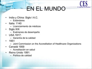 EN EL MUNDO
• India y China: Siglo I A.C.
– Estándares
• Italia: 1140
– Licenciamiento de médicos
• Siglo XIX
– Exámenes de desempeño
• USA 1917:
– Garantía de la calidad
• 1951
– Joint Commission on the Accreditation of Healthcare Organizations
• Canadá 1959
– Acreditación en salud
• Reino Unido 1991:
– Política de calidad
 