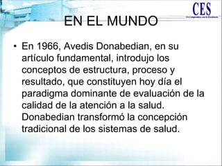 EN EL MUNDO
• En 1966, Avedis Donabedian, en su
artículo fundamental, introdujo los
conceptos de estructura, proceso y
resultado, que constituyen hoy día el
paradigma dominante de evaluación de la
calidad de la atención a la salud.
Donabedian transformó la concepción
tradicional de los sistemas de salud.
 
