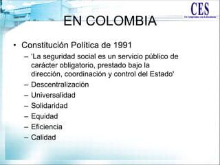 EN COLOMBIA
• Constitución Política de 1991
– „La seguridad social es un servicio público de
carácter obligatorio, prestado bajo la
dirección, coordinación y control del Estado'
– Descentralización
– Universalidad
– Solidaridad
– Equidad
– Eficiencia
– Calidad
 