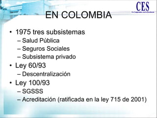 EN COLOMBIA
• 1975 tres subsistemas
– Salud Pública
– Seguros Sociales
– Subsistema privado
• Ley 60/93
– Descentralización
• Ley 100/93
– SGSSS
– Acreditación (ratificada en la ley 715 de 2001)
 