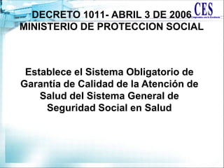 Establece el Sistema Obligatorio de
Garantía de Calidad de la Atención de
Salud del Sistema General de
Seguridad Social en Salud
DECRETO 1011- ABRIL 3 DE 2006
MINISTERIO DE PROTECCION SOCIAL
 