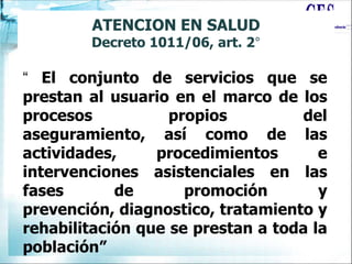 ATENCION EN SALUD
Decreto 1011/06, art. 2°
“ El conjunto de servicios que se
prestan al usuario en el marco de los
procesos propios del
aseguramiento, así como de las
actividades, procedimientos e
intervenciones asistenciales en las
fases de promoción y
prevención, diagnostico, tratamiento y
rehabilitación que se prestan a toda la
población”
 