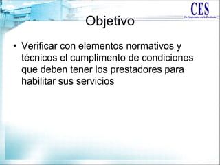 Objetivo
• Verificar con elementos normativos y
técnicos el cumplimento de condiciones
que deben tener los prestadores para
habilitar sus servicios
 