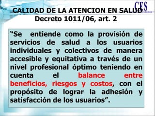 CALIDAD DE LA ATENCION EN SALUD
Decreto 1011/06, art. 2
“Se entiende como la provisión de
servicios de salud a los usuarios
individuales y colectivos de manera
accesible y equitativa a través de un
nivel profesional óptimo teniendo en
cuenta el balance entre
beneficios, riesgos y costos, con el
propósito de lograr la adhesión y
satisfacción de los usuarios”.
 